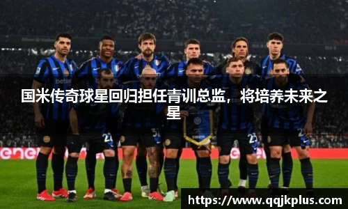 国米传奇球星回归担任青训总监，将培养未来之星