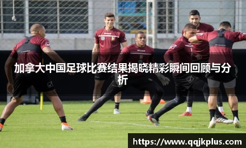 加拿大中国足球比赛结果揭晓精彩瞬间回顾与分析