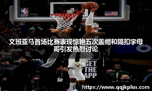 文班亚马首场比赛表现惊艳五次盖帽和隔扣字母哥引发热烈讨论