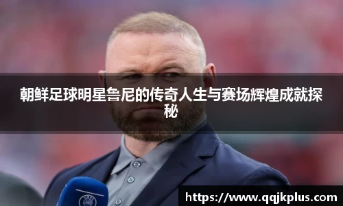 朝鲜足球明星鲁尼的传奇人生与赛场辉煌成就探秘