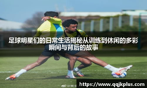足球明星们的日常生活揭秘从训练到休闲的多彩瞬间与背后的故事
